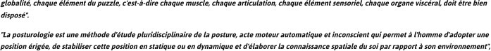 globalit, chaque lment du puzzle, c'est--dire chaque muscle, chaque articulation, chaque lment sensoriel, chaque organe viscral, doit tre bien dispos". "La posturologie est une mthode d'tude pluridisciplinaire de la posture, acte moteur automatique et inconscient qui permet  l'homme d'adopter une position rige, de stabiliser cette position en statique ou en dynamique et d'laborer la connaissance spatiale du soi par rapport  son environnement",